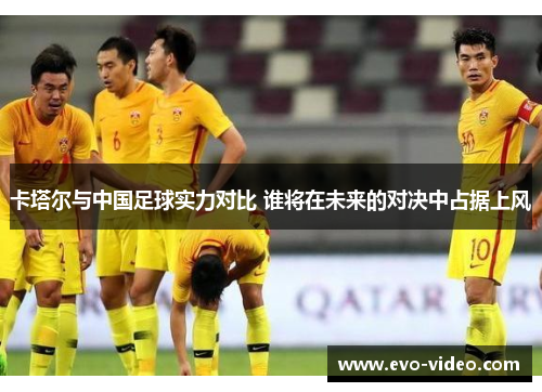卡塔尔与中国足球实力对比 谁将在未来的对决中占据上风